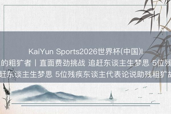 KaiYun Sports2026世界杯(中国)IOS/安卓官方下载 新征途上的粗犷者丨直面费劲挑战 追赶东谈主生梦思 5位残疾东谈主代表论说助残粗犷故事
