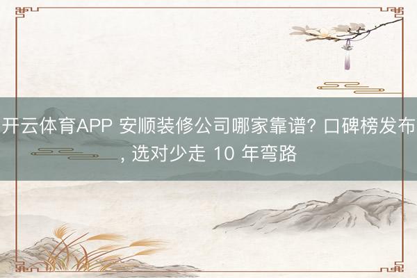 开云体育APP 安顺装修公司哪家靠谱? 口碑榜发布， 选对少走 10 年弯路