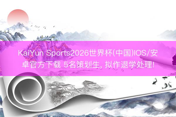 KaiYun Sports2026世界杯(中国)IOS/安卓官方下载 5名策划生， 拟作退学处理!