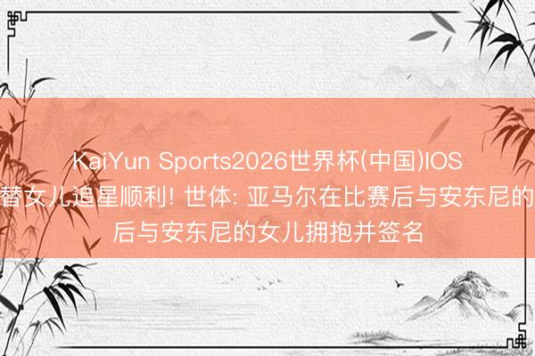 KaiYun Sports2026世界杯(中国)IOS/安卓官方下载 替女儿追星顺利! 世体: 亚马尔在比赛后与安东尼的女儿拥抱并签名