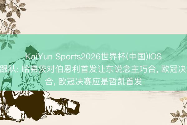 KaiYun Sports2026世界杯(中国)IOS/安卓官方下载 跟队: 哈弗茨对伯恩利首发让东说念主巧合， 欧冠决赛应是哲凯首发