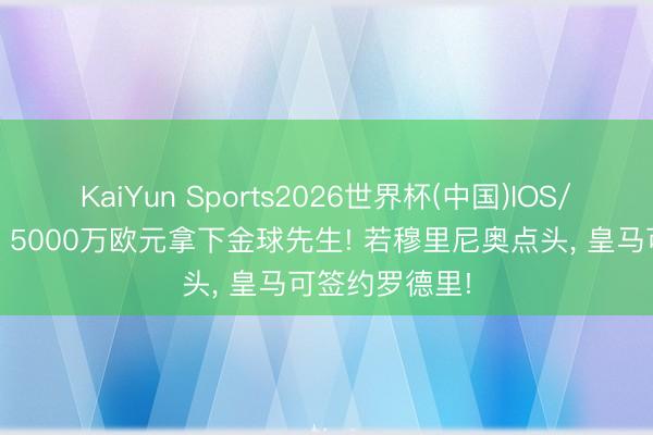 KaiYun Sports2026世界杯(中国)IOS/安卓官方下载 5000万欧元拿下金球先生! 若穆里尼奥点头， 皇马可签约罗德里!