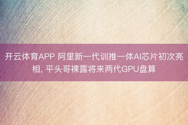 开云体育APP 阿里新一代训推一体AI芯片初次亮相， 平头哥裸露将来两代GPU盘算