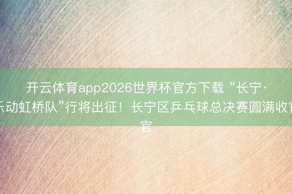 开云体育app2026世界杯官方下载 “长宁·乐动虹桥队”行将出征！长宁区乒乓球总决赛圆满收官