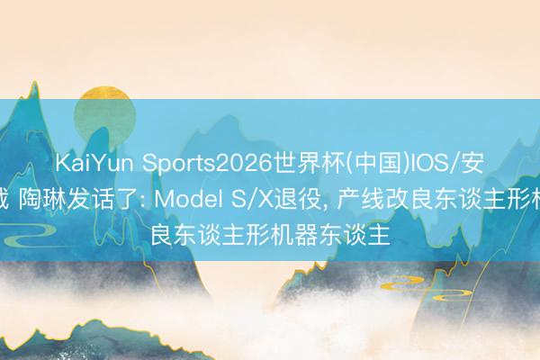 KaiYun Sports2026世界杯(中国)IOS/安卓官方下载 陶琳发话了: Model S/X退役, 产线改良东谈主形机器东谈主