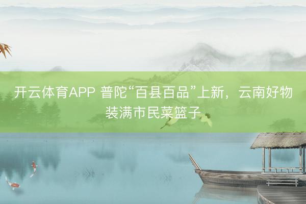 开云体育APP 普陀“百县百品”上新，云南好物装满市民菜篮子