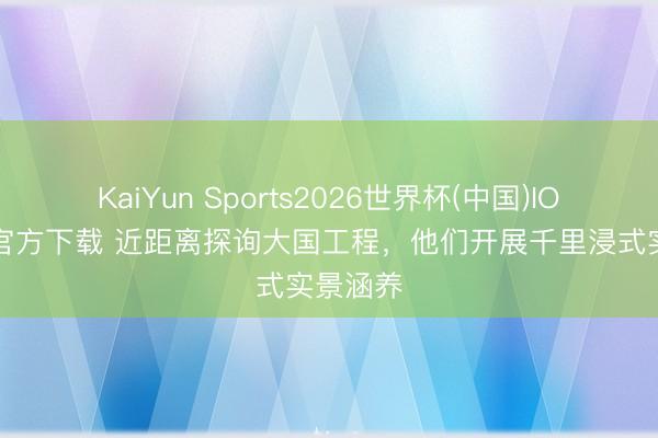 KaiYun Sports2026世界杯(中国)IOS/安卓官方下载 近距离探询大国工程，他们开展千里浸式实景涵养