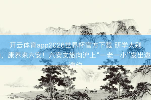 开云体育app2026世界杯官方下载 研学大别山，康养来六安！六安文旅向沪上“一老一小”发出邀约