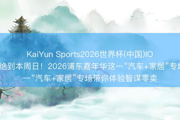 KaiYun Sports2026世界杯(中国)IOS/安卓官方下载 不绝到本周日！2026浦东嘉年华这一“汽车+家居”专场带你体验智谋零卖