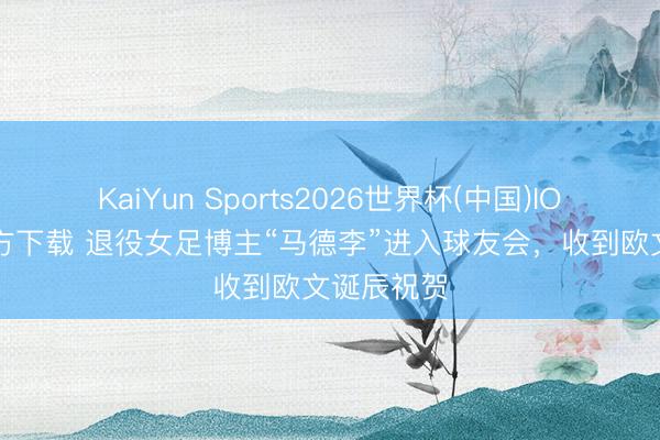 KaiYun Sports2026世界杯(中国)IOS/安卓官方下载 退役女足博主“马德李”进入球友会，收到欧文诞辰祝贺