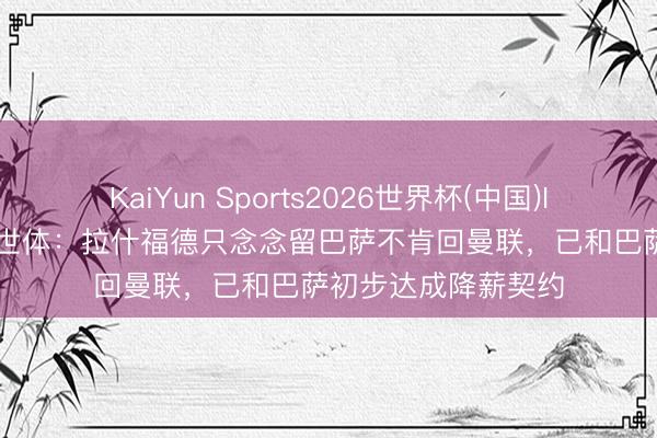KaiYun Sports2026世界杯(中国)IOS/安卓官方下载 世体：拉什福德只念念留巴萨不肯回曼联，已和巴萨初步达成降薪契约