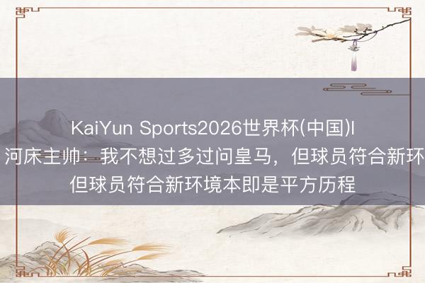 KaiYun Sports2026世界杯(中国)IOS/安卓官方下载 河床主帅：我不想过多过问皇马，但球员符合新环境本即是平方历程