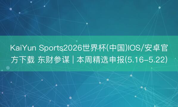 KaiYun Sports2026世界杯(中国)IOS/安卓官方下载 东财参谋 | 本周精选申报(5.16-5.22)