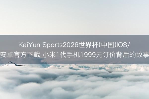KaiYun Sports2026世界杯(中国)IOS/安卓官方下载 小米1代手机1999元订价背后的故事