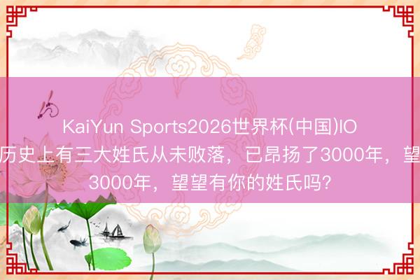 KaiYun Sports2026世界杯(中国)IOS/安卓官方下载 历史上有三大姓氏从未败落，已昂扬了3000年，望望有你的姓氏吗？