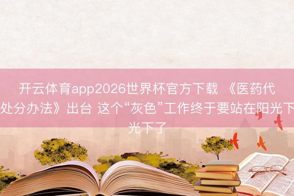 开云体育app2026世界杯官方下载 《医药代表处分办法》出台 这个“灰色”工作终于要站在阳光下了