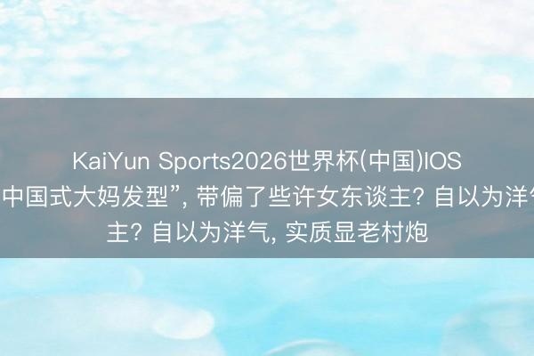 KaiYun Sports2026世界杯(中国)IOS/安卓官方下载 “中国式大妈发型”， 带偏了些许女东谈主? 自以为洋气， 实质显老村炮