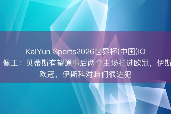 KaiYun Sports2026世界杯(中国)IOS/安卓官方下载 佩工：贝蒂斯有望通事后两个主场打进欧冠，伊斯科对咱们很进犯