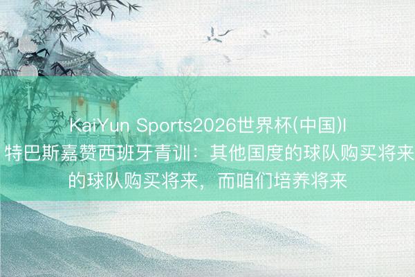 KaiYun Sports2026世界杯(中国)IOS/安卓官方下载 特巴斯嘉赞西班牙青训：其他国度的球队购买将来，而咱们培养将来