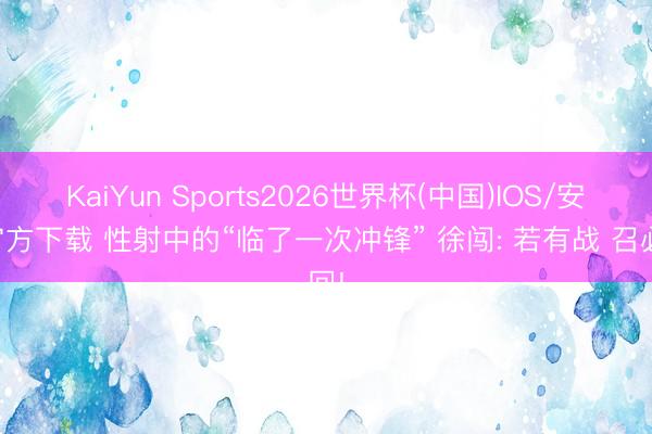 KaiYun Sports2026世界杯(中国)IOS/安卓官方下载 性射中的“临了一次冲锋” 徐闯: 若有战 召必回!