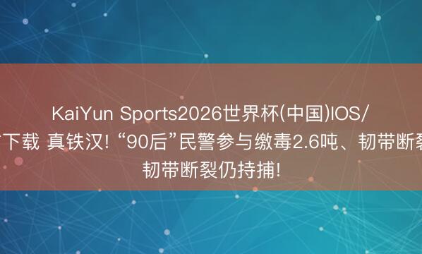 KaiYun Sports2026世界杯(中国)IOS/安卓官方下载 真铁汉! “90后”民警参与缴毒2.6吨、韧带断裂仍持捕!