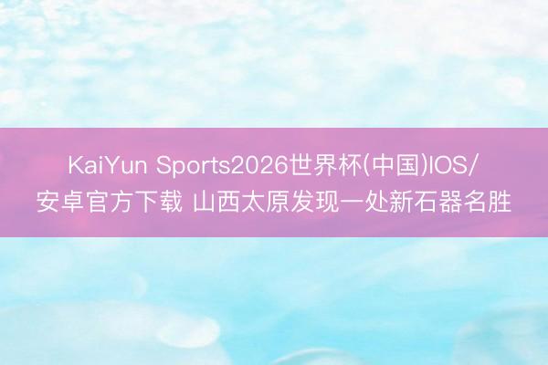 KaiYun Sports2026世界杯(中国)IOS/安卓官方下载 山西太原发现一处新石器名胜