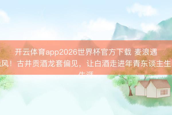 开云体育app2026世界杯官方下载 麦浪遇晚风！古井贡酒龙套偏见，让白酒走进年青东谈主生涯