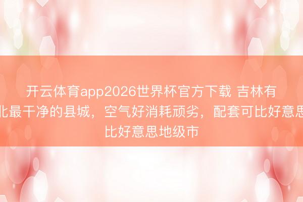 开云体育app2026世界杯官方下载 吉林有一座东北最干净的县城，空气好消耗顽劣，配套可比好意思地级市