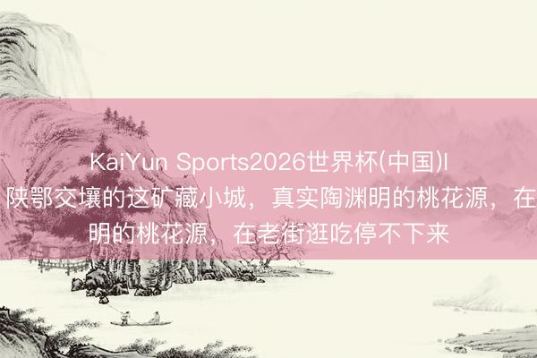 KaiYun Sports2026世界杯(中国)IOS/安卓官方下载 陕鄂交壤的这矿藏小城，真实陶渊明的桃花源，在老街逛吃停不下来