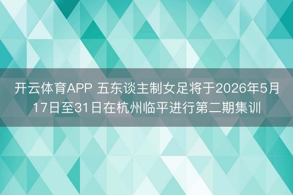 开云体育APP 五东谈主制女足将于2026年5月17日至31日在杭州临平进行第二期集训