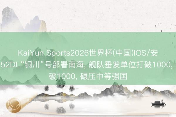KaiYun Sports2026世界杯(中国)IOS/安卓官方下载 052DL“铜川”号部署南海， 舰队垂发单位打破1000， 碾压中等强国