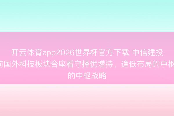 开云体育app2026世界杯官方下载 中信建投: 面前国外科技板块合座看守择优增持、逢低布局的中枢战略