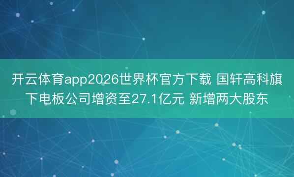 开云体育app2026世界杯官方下载 国轩高科旗下电板公司增资至27.1亿元 新增两大股东