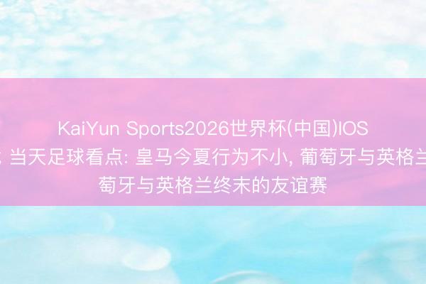 KaiYun Sports2026世界杯(中国)IOS/安卓官方下载 当天足球看点: 皇马今夏行为不小， 葡萄牙与英格兰终末的友谊赛