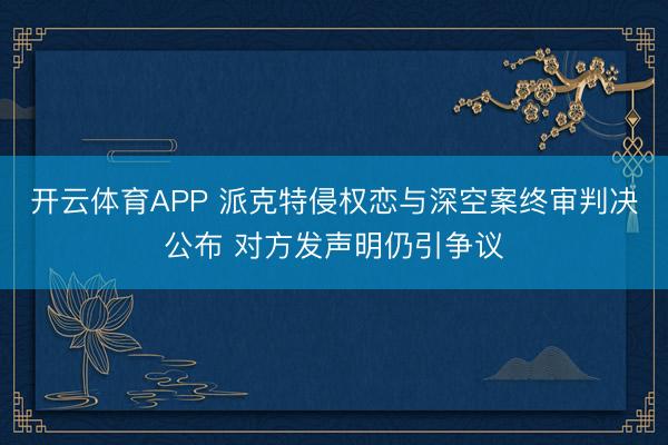 开云体育APP 派克特侵权恋与深空案终审判决公布 对方发声明仍引争议