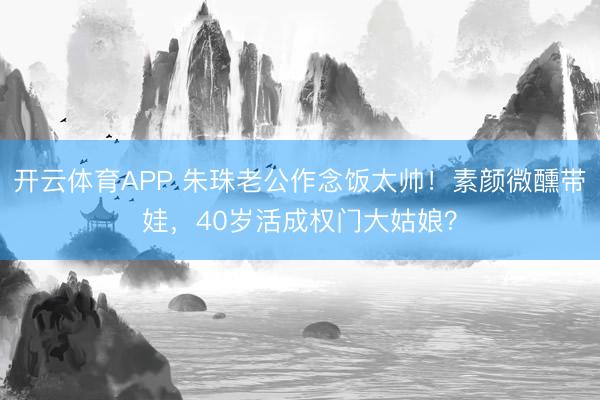 开云体育APP 朱珠老公作念饭太帅！素颜微醺带娃，40岁活成权门大姑娘？