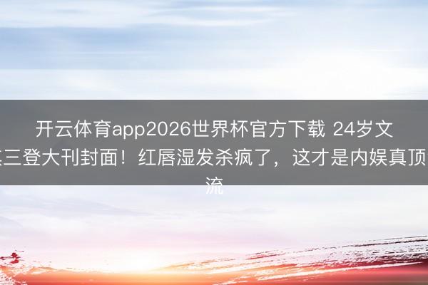 开云体育app2026世界杯官方下载 24岁文淇三登大刊封面！红唇湿发杀疯了，这才是内娱真顶流