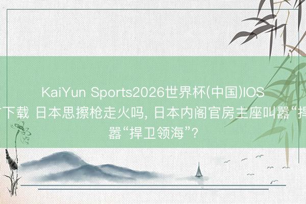 KaiYun Sports2026世界杯(中国)IOS/安卓官方下载 日本思擦枪走火吗, 日本内阁官房主座叫嚣“捍卫领海”?