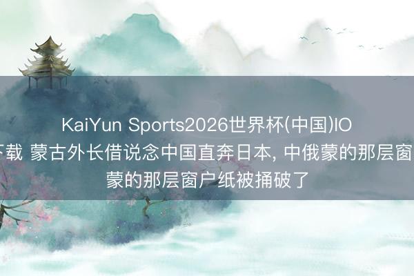 KaiYun Sports2026世界杯(中国)IOS/安卓官方下载 蒙古外长借说念中国直奔日本, 中俄蒙的那层窗户纸被捅破了