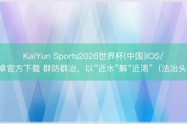KaiYun Sports2026世界杯(中国)IOS/安卓官方下载 群防群治，以“近水”解“近渴”（法治头条）