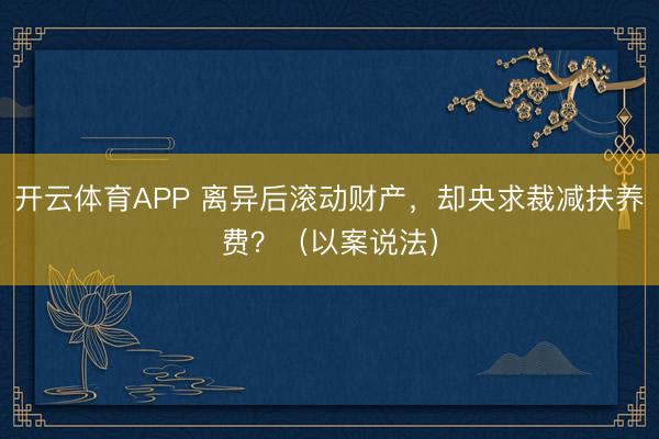 开云体育APP 离异后滚动财产，却央求裁减扶养费？（以案说法）