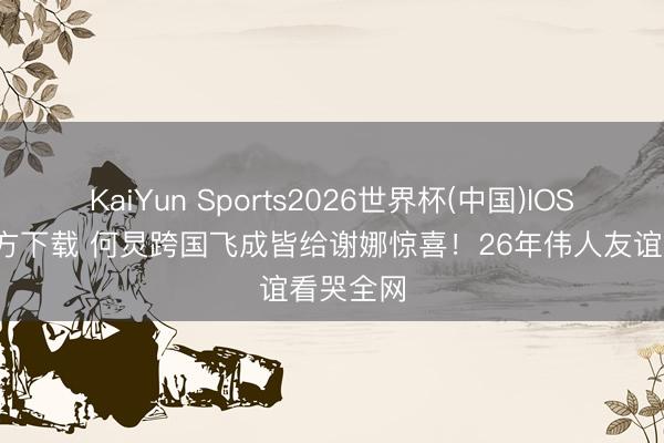 KaiYun Sports2026世界杯(中国)IOS/安卓官方下载 何炅跨国飞成皆给谢娜惊喜！26年伟人友谊看哭全网