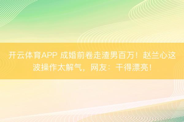 开云体育APP 成婚前卷走渣男百万！赵兰心这波操作太解气，网友：干得漂亮！