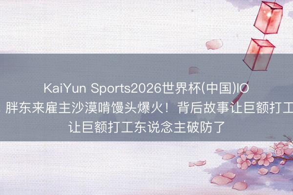 KaiYun Sports2026世界杯(中国)IOS/安卓官方下载 胖东来雇主沙漠啃馒头爆火！背后故事让巨额打工东说念主破防了