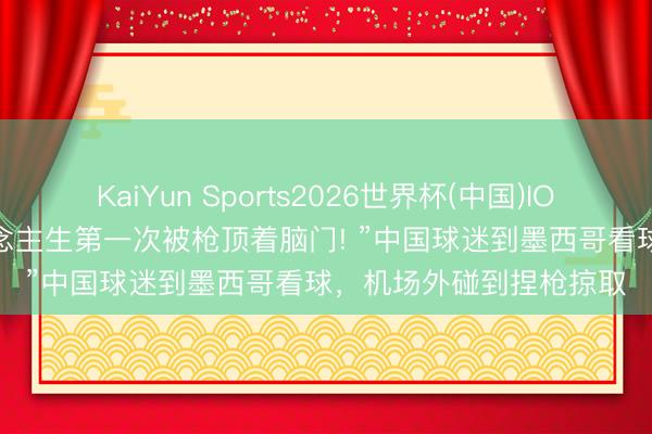 KaiYun Sports2026世界杯(中国)IOS/安卓官方下载 “东说念主生第一次被枪顶着脑门! ”中国球迷到墨西哥看球，机场外碰到捏枪掠取