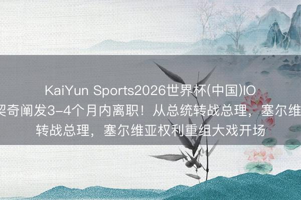 KaiYun Sports2026世界杯(中国)IOS/安卓官方下载 武契奇阐发3-4个月内离职！从总统转战总理，塞尔维亚权利重组大戏开场