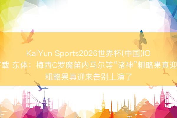 KaiYun Sports2026世界杯(中国)IOS/安卓官方下载 东体:梅西C罗魔笛内马尔等“诸神”粗略果真迎来告别上演了