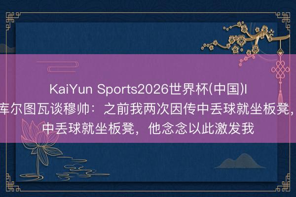 KaiYun Sports2026世界杯(中国)IOS/安卓官方下载 库尔图瓦谈穆帅:之前我两次因传中丢球就坐板凳,他念念以此激发我