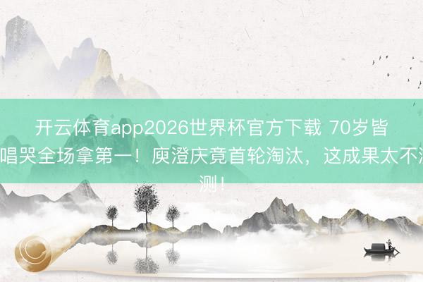 开云体育app2026世界杯官方下载 70岁皆豫唱哭全场拿第一！庾澄庆竟首轮淘汰，这成果太不测！