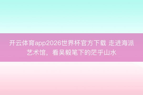 开云体育app2026世界杯官方下载 走进海派艺术馆，看吴毅笔下的茫乎山水